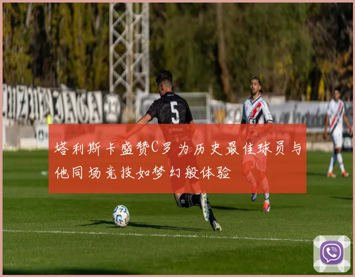 塔利斯卡盛赞C罗为历史最佳球员与他同场竞技如梦幻般体验