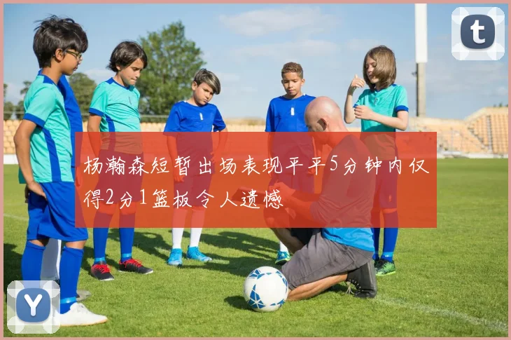 杨瀚森短暂出场表现平平5分钟内仅得2分1篮板令人遗憾