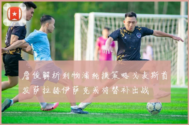 詹俊解析利物浦轮换策略戈麦斯首发萨拉赫伊萨克或将替补出战