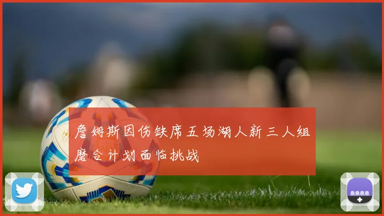 詹姆斯因伤缺席五场湖人新三人组磨合计划面临挑战