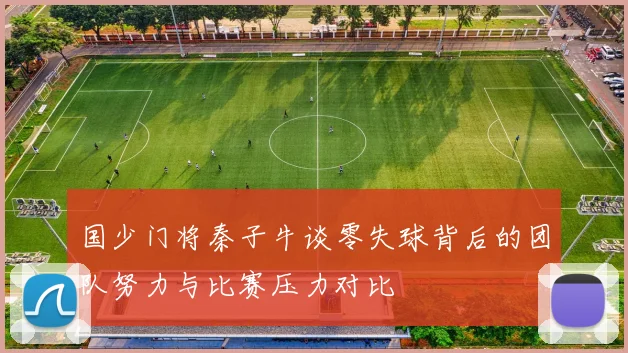 国少门将秦子牛谈零失球背后的团队努力与比赛压力对比