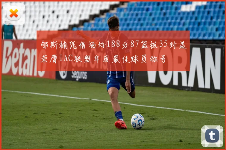 郇斯楠凭借场均188分87篮板35封盖荣膺IAC联盟年度最佳球员称号