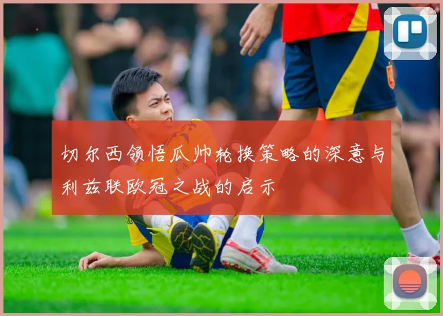 切尔西领悟瓜帅轮换策略的深意与利兹联欧冠之战的启示
