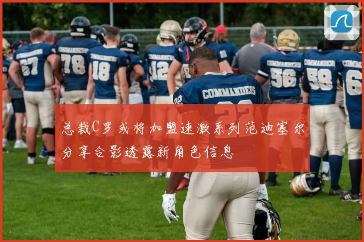 总裁C罗或将加盟速激系列范迪塞尔分享合影透露新角色信息
