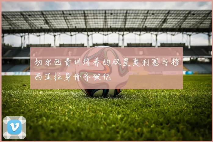 切尔西青训培养的双星奥利塞与穆西亚拉身价齐破亿