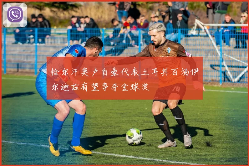 恰尔汗奥卢自豪代表土耳其百场伊尔迪兹有望争夺金球奖
