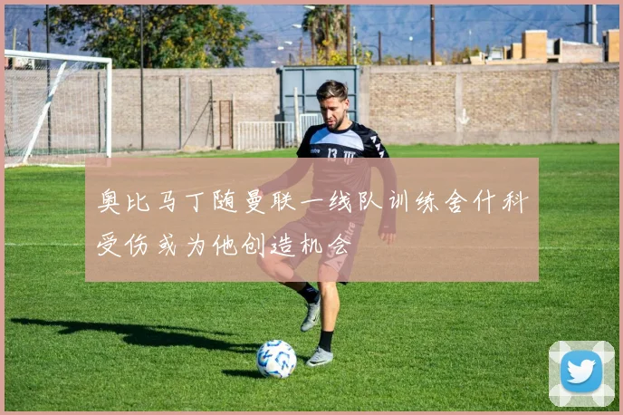 奥比马丁随曼联一线队训练舍什科受伤或为他创造机会