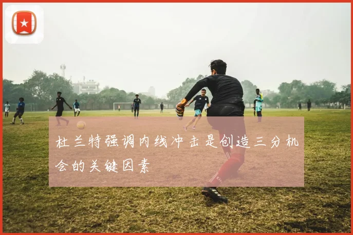 杜兰特强调内线冲击是创造三分机会的关键因素