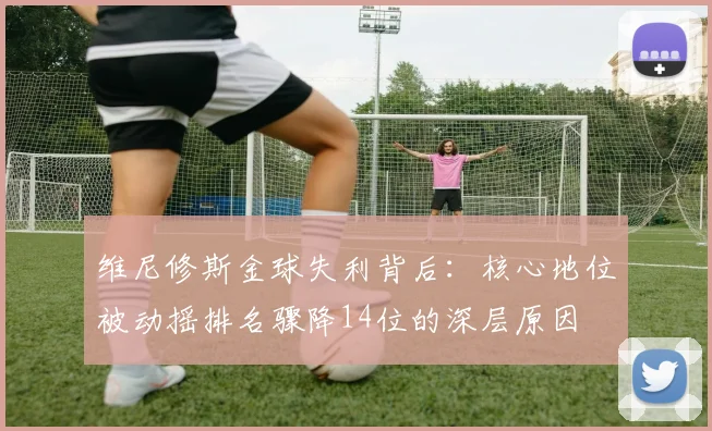 维尼修斯金球失利背后：核心地位被动摇排名骤降14位的深层原因