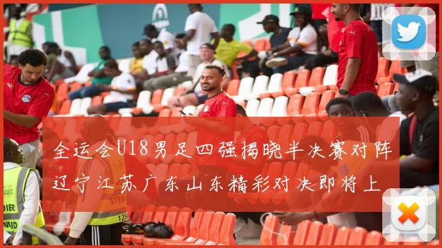 全运会U18男足四强揭晓半决赛对阵辽宁江苏广东山东精彩对决即将上演