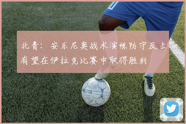 北青：安东尼奥战术演练防守反击有望在伊拉克比赛中取得胜利