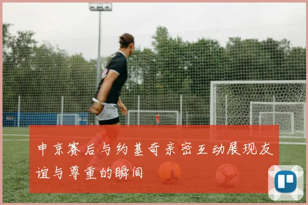 申京赛后与约基奇亲密互动展现友谊与尊重的瞬间