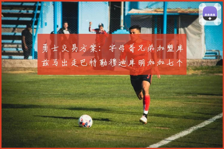 勇士交易方案：字母哥兄弟加盟库兹马出走巴特勒穆迪库明加加七个首轮选秀权