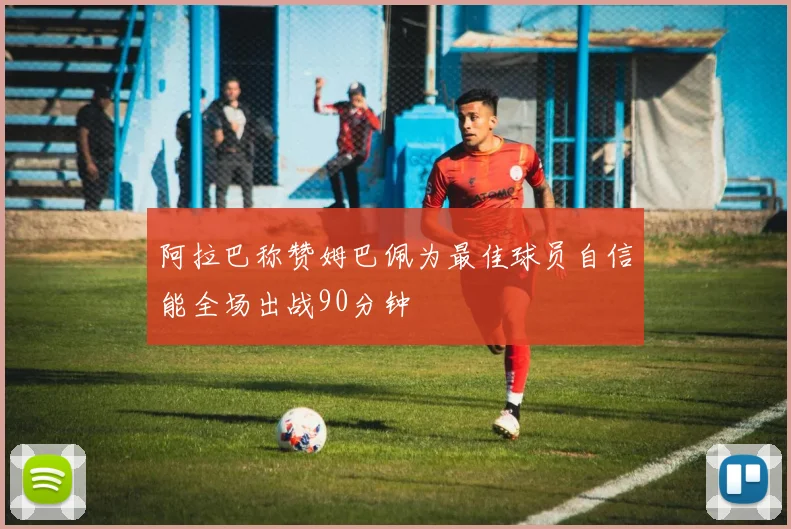 阿拉巴称赞姆巴佩为最佳球员自信能全场出战90分钟