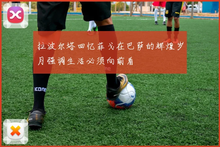 拉波尔塔回忆菲戈在巴萨的辉煌岁月强调生活必须向前看