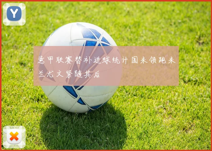 意甲联赛替补进球统计国米领跑米兰尤文紧随其后